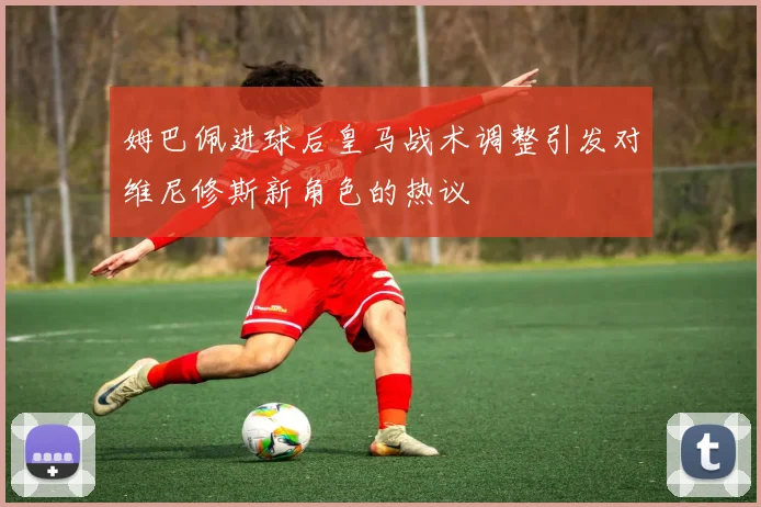 姆巴佩进球后皇马战术调整引发对维尼修斯新角色的热议