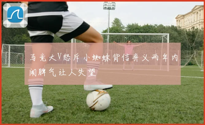 马竞大V怒斥小蜘蛛背信弃义两年内闹脾气让人失望