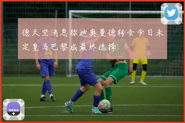 德天空消息称迪奥曼德转会今日未定皇马巴黎成最终选择